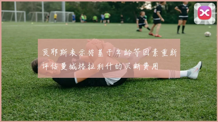 莫耶斯表示将基于年龄等因素重新评估曼城格拉利什的买断费用