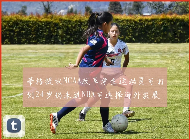 蒂格提议NCAA改革学生运动员可打到24岁仍未进NBA可选择海外发展
