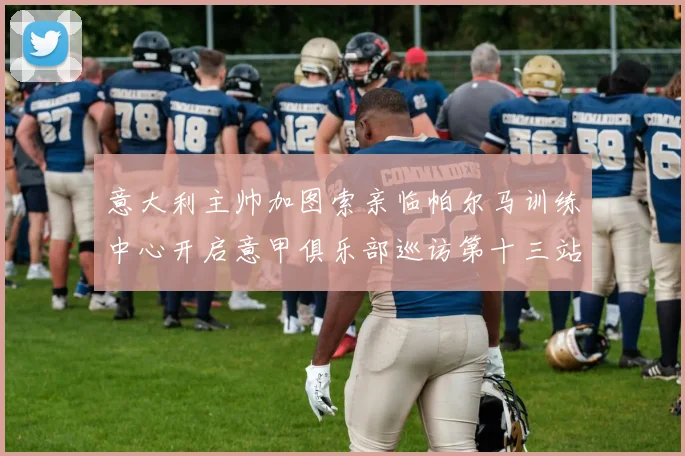 意大利主帅加图索亲临帕尔马训练中心开启意甲俱乐部巡访第十三站