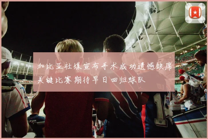加比亚社媒宣布手术成功遗憾缺席关键比赛期待早日回归球队