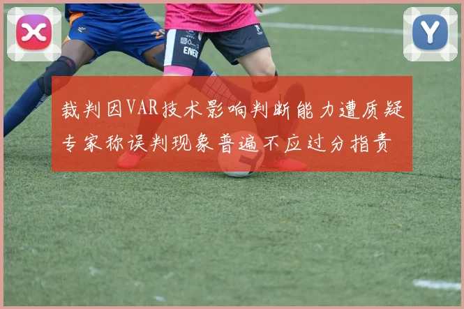 裁判因VAR技术影响判断能力遭质疑专家称误判现象普遍不应过分指责