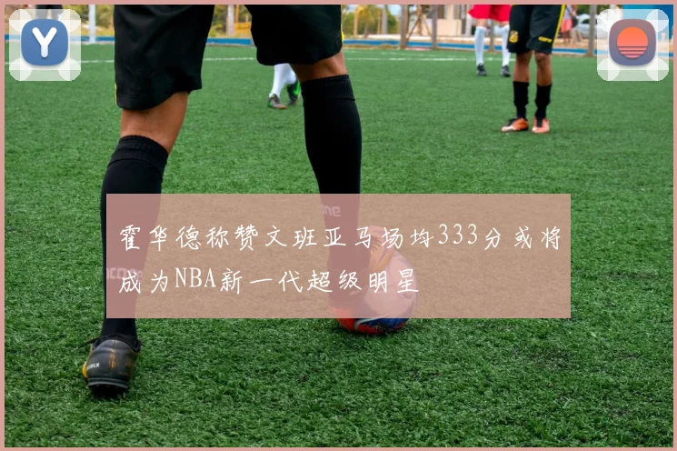 霍华德称赞文班亚马场均333分或将成为NBA新一代超级明星