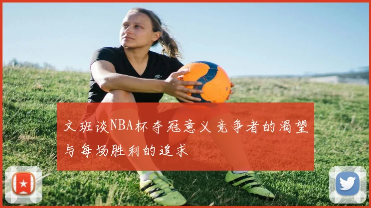文班谈NBA杯夺冠意义竞争者的渴望与每场胜利的追求