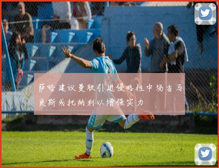 萨哈建议曼联引进侵略性中场吉马良斯或托纳利以增强实力