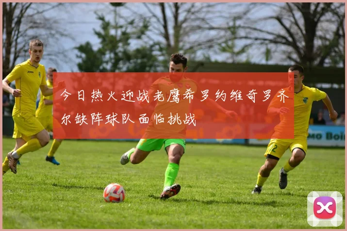 今日热火迎战老鹰希罗约维奇罗齐尔缺阵球队面临挑战