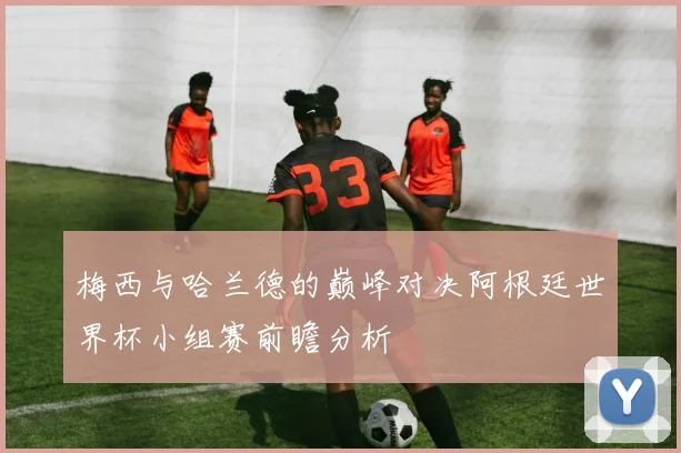 梅西与哈兰德的巅峰对决阿根廷世界杯小组赛前瞻分析