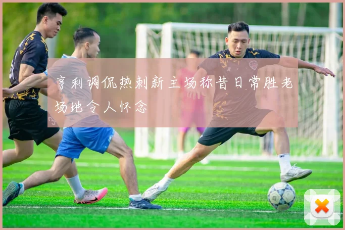 亨利调侃热刺新主场称昔日常胜老场地令人怀念