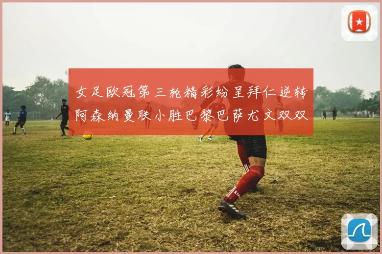 女足欧冠第三轮精彩纷呈拜仁逆转阿森纳曼联小胜巴黎巴萨尤文双双获胜