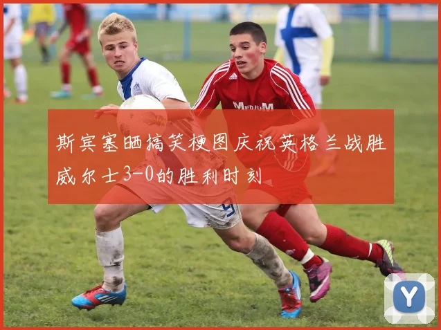 斯宾塞晒搞笑梗图庆祝英格兰战胜威尔士3-0的胜利时刻