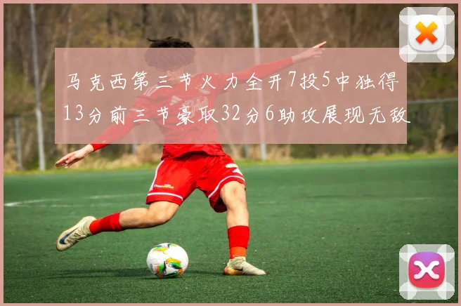 马克西第三节火力全开7投5中独得13分前三节豪取32分6助攻展现无敌续航