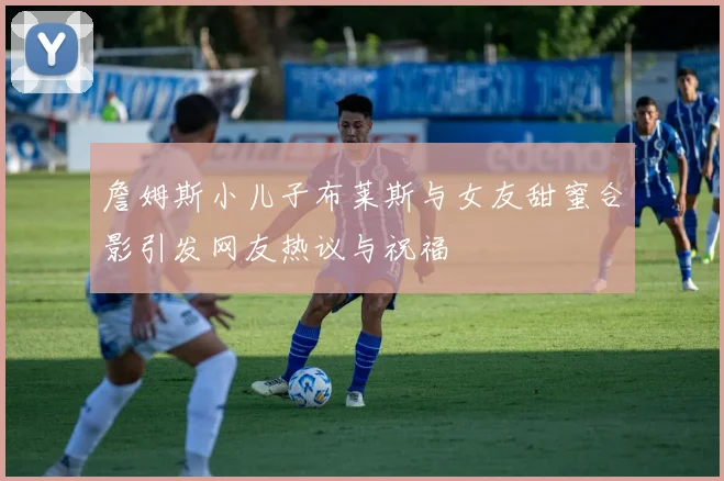 詹姆斯小儿子布莱斯与女友甜蜜合影引发网友热议与祝福