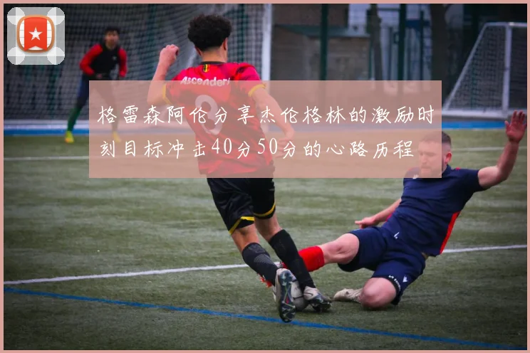 格雷森阿伦分享杰伦格林的激励时刻目标冲击40分50分的心路历程