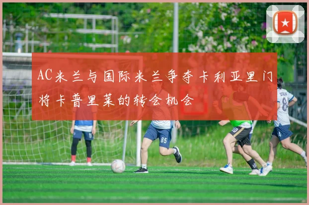 AC米兰与国际米兰争夺卡利亚里门将卡普里莱的转会机会