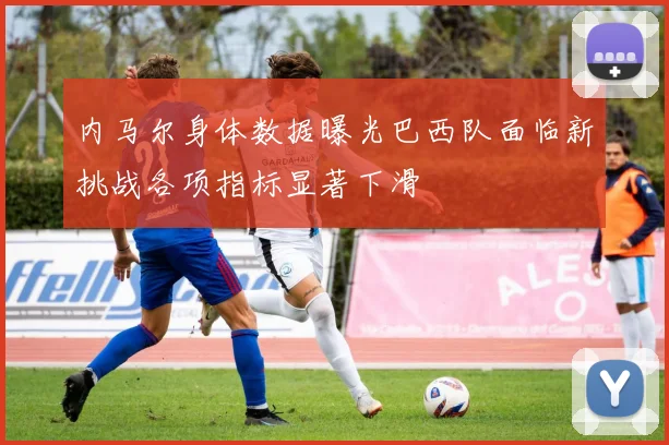 内马尔身体数据曝光巴西队面临新挑战各项指标显著下滑