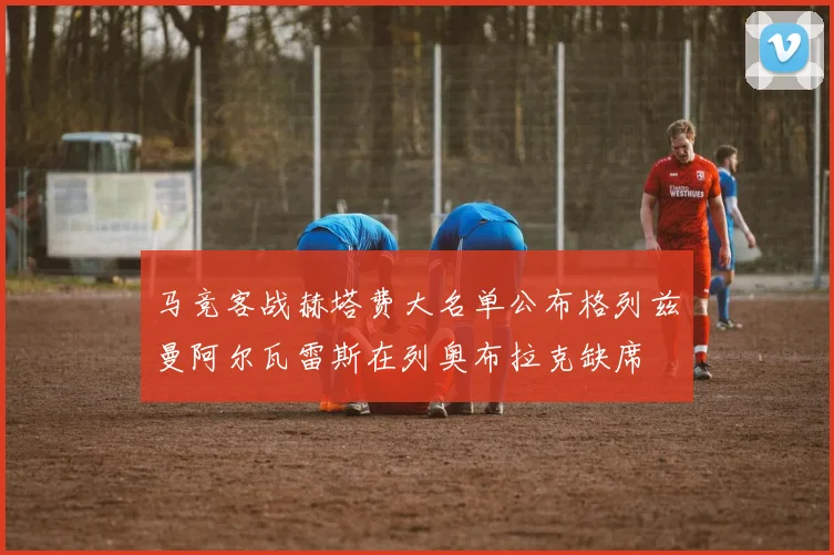 马竞客战赫塔费大名单公布格列兹曼阿尔瓦雷斯在列奥布拉克缺席