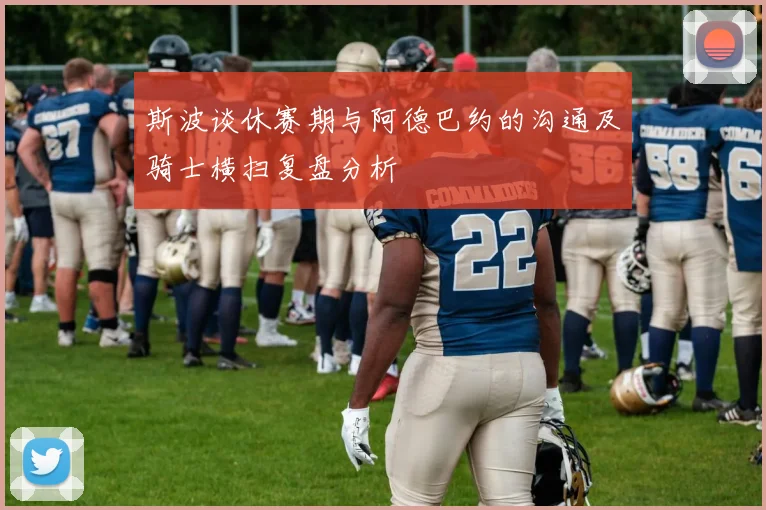 斯波谈休赛期与阿德巴约的沟通及骑士横扫复盘分析