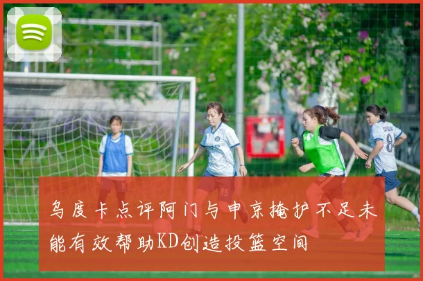 乌度卡点评阿门与申京掩护不足未能有效帮助KD创造投篮空间