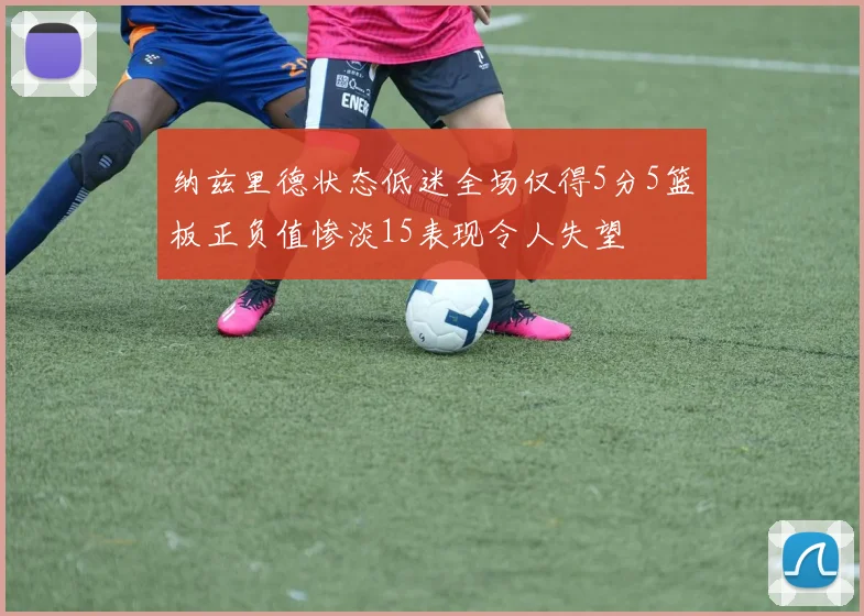 纳兹里德状态低迷全场仅得5分5篮板正负值惨淡15表现令人失望
