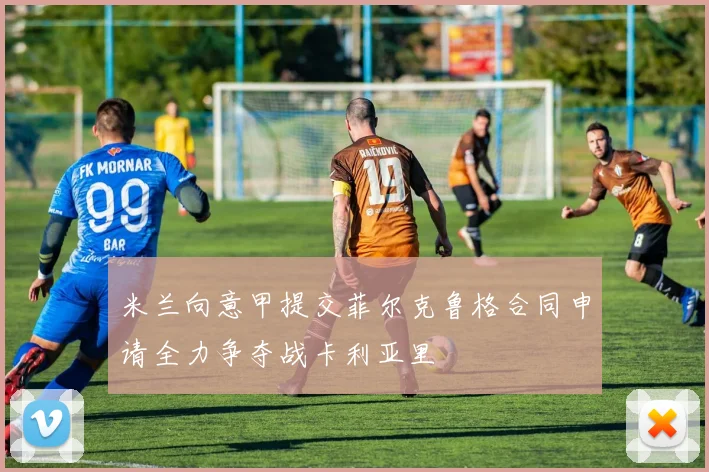 米兰向意甲提交菲尔克鲁格合同申请全力争夺战卡利亚里