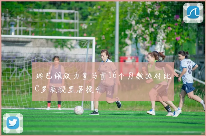 姆巴佩效力皇马首16个月数据对比C罗表现显著提升