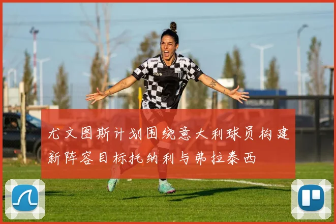 尤文图斯计划围绕意大利球员构建新阵容目标托纳利与弗拉泰西