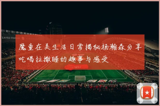 魔童在美生活日常揭秘杨瀚森分享吃喝拉撒睡的趣事与感受
