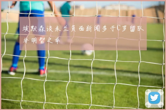 埃默森谈米兰负面新闻多于C罗留队非明智之举