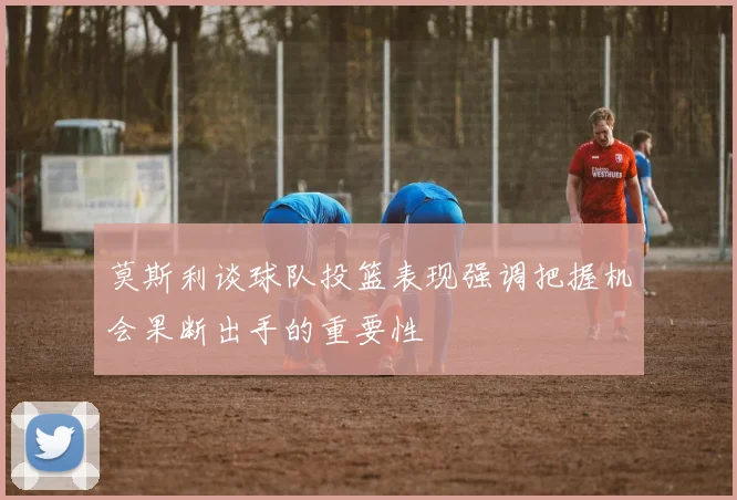 莫斯利谈球队投篮表现强调把握机会果断出手的重要性