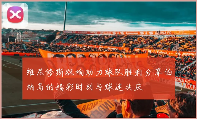 维尼修斯双响助力球队胜利分享伯纳乌的精彩时刻与球迷共庆