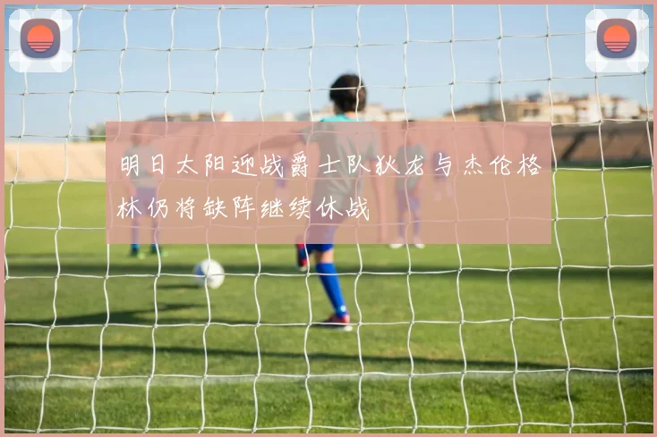 明日太阳迎战爵士队狄龙与杰伦格林仍将缺阵继续休战
