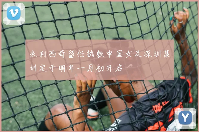 米利西奇留任执教中国女足深圳集训定于明年一月初开启