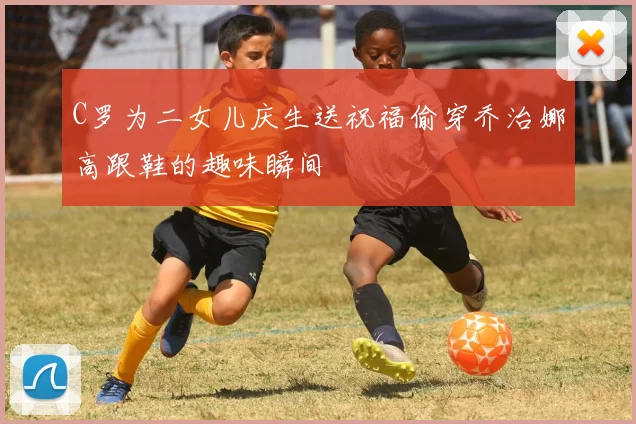 C罗为二女儿庆生送祝福偷穿乔治娜高跟鞋的趣味瞬间