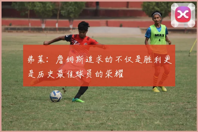 弗莱：詹姆斯追求的不仅是胜利更是历史最佳球员的荣耀